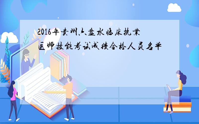 2016年贵州六盘水临床执业医师技能考试成绩合格人员名单