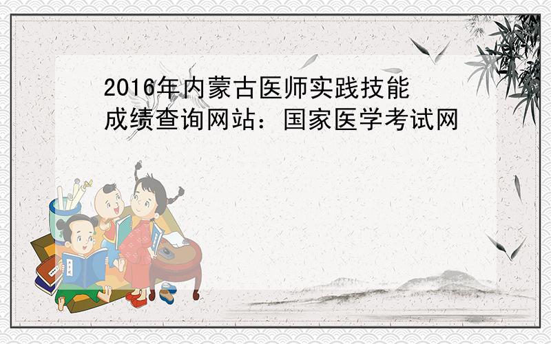 2016年内蒙古医师实践技能成绩查询网站：国家医学考试网