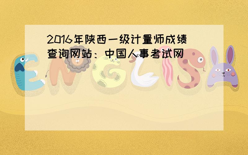 2016年陕西一级计量师成绩查询网站：中国人事考试网