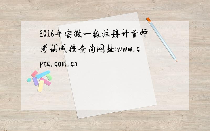 2016年安徽一级注册计量师考试成绩查询网址：www.cpta.com.cn