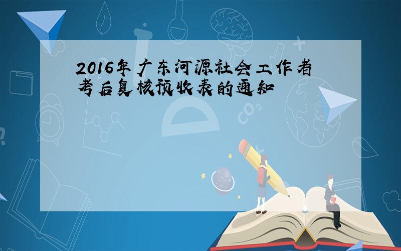2016年广东河源社会工作者考后复核预收表的通知