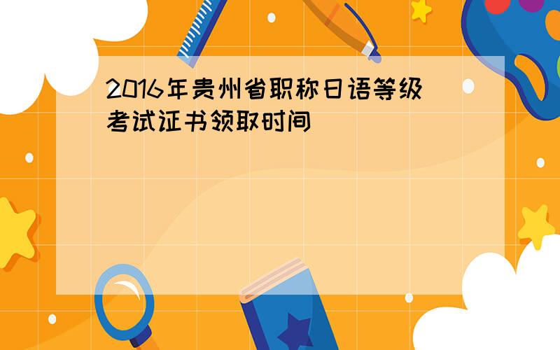 2016年贵州省职称日语等级考试证书领取时间