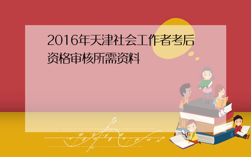 2016年天津社会工作者考后资格审核所需资料