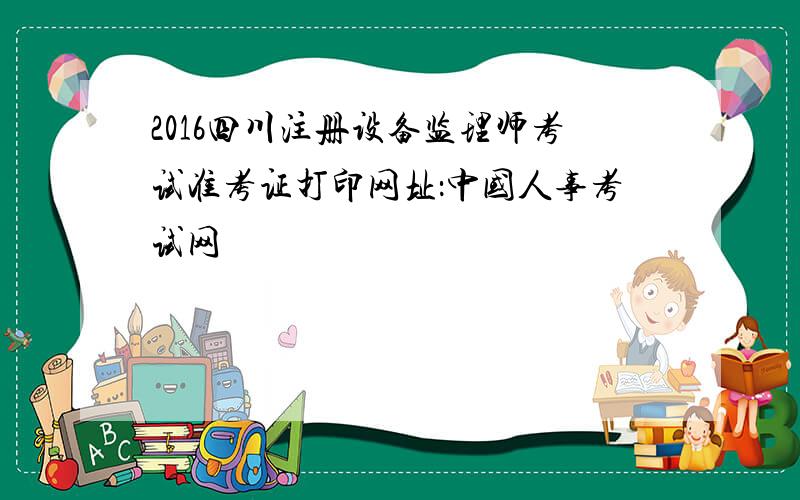 2016四川注册设备监理师考试准考证打印网址：中国人事考试网