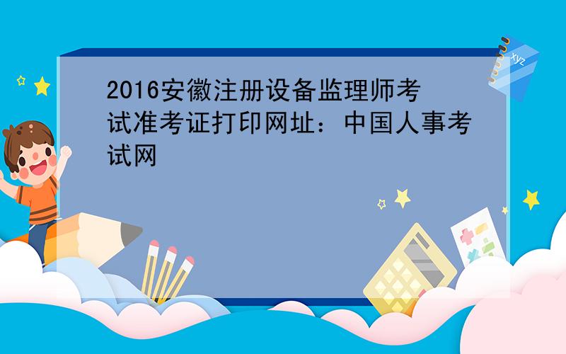 2016安徽注册设备监理师考试准考证打印网址：中国人事考试网