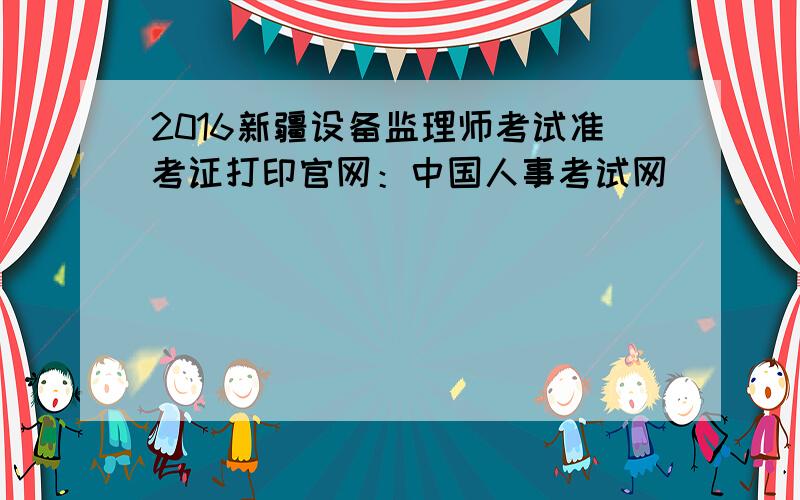 2016新疆设备监理师考试准考证打印官网：中国人事考试网