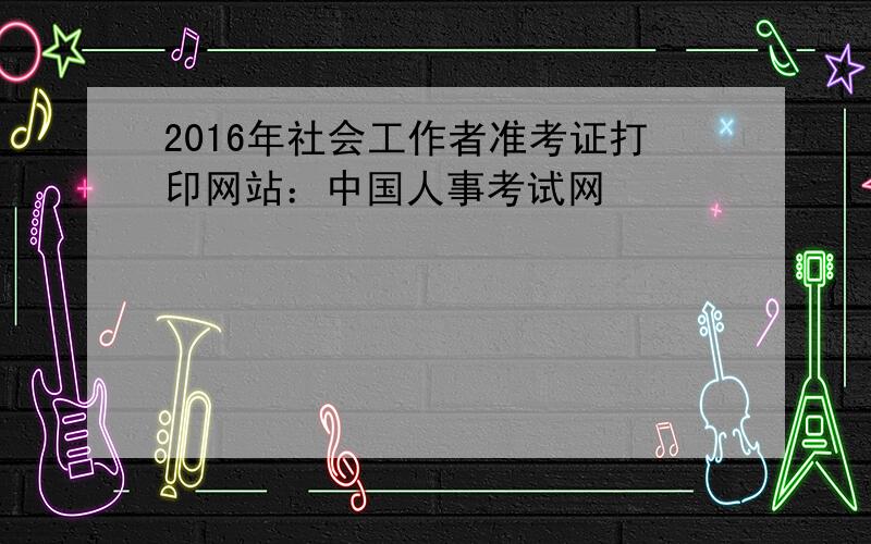 2016年社会工作者准考证打印网站：中国人事考试网