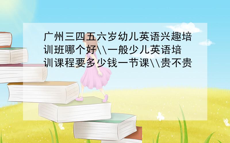 广州三四五六岁幼儿英语兴趣培训班哪个好\\一般少儿英语培训课程要多少钱一节课\\贵不贵