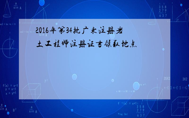 2016年第34批广东注册岩土工程师注册证书领取地点