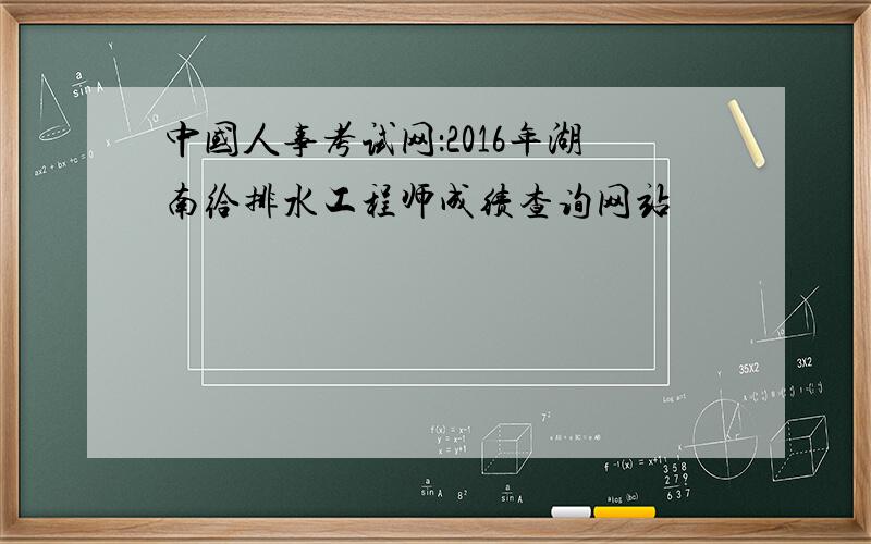 中国人事考试网：2016年湖南给排水工程师成绩查询网站