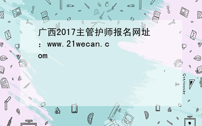 广西2017主管护师报名网址：www.21wecan.com
