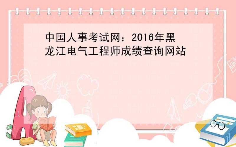 中国人事考试网：2016年黑龙江电气工程师成绩查询网站
