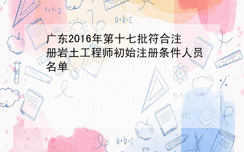 广东2016年第十七批符合注册岩土工程师初始注册条件人员名单