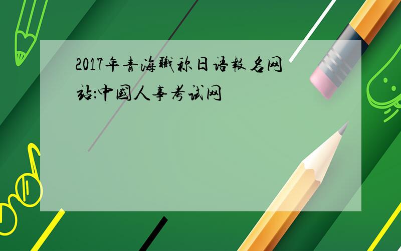2017年青海职称日语报名网站：中国人事考试网