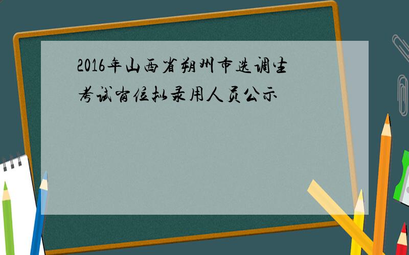 2016年山西省朔州市选调生考试岗位拟录用人员公示