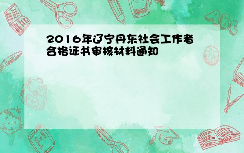 2016年辽宁丹东社会工作者合格证书审核材料通知