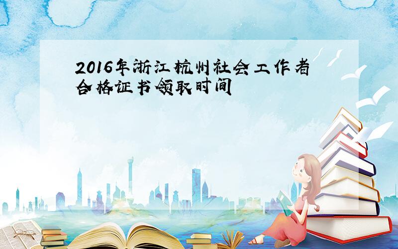 2016年浙江杭州社会工作者合格证书领取时间