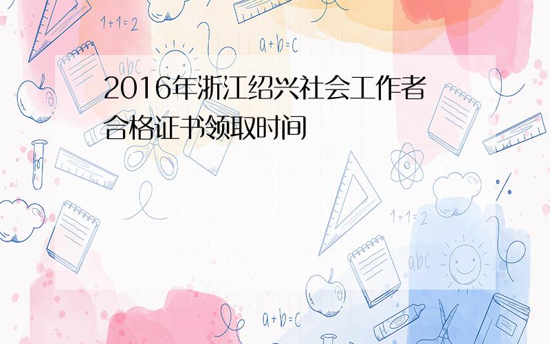 2016年浙江绍兴社会工作者合格证书领取时间