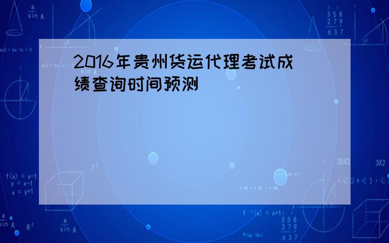 2016年贵州货运代理考试成绩查询时间预测