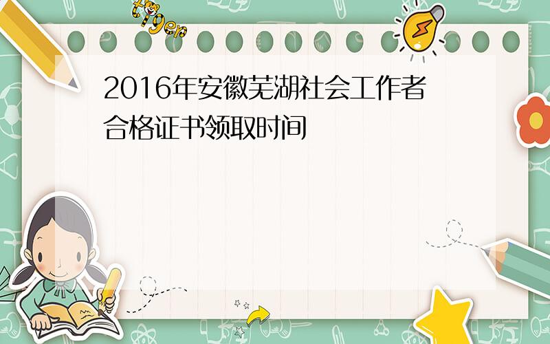 2016年安徽芜湖社会工作者合格证书领取时间