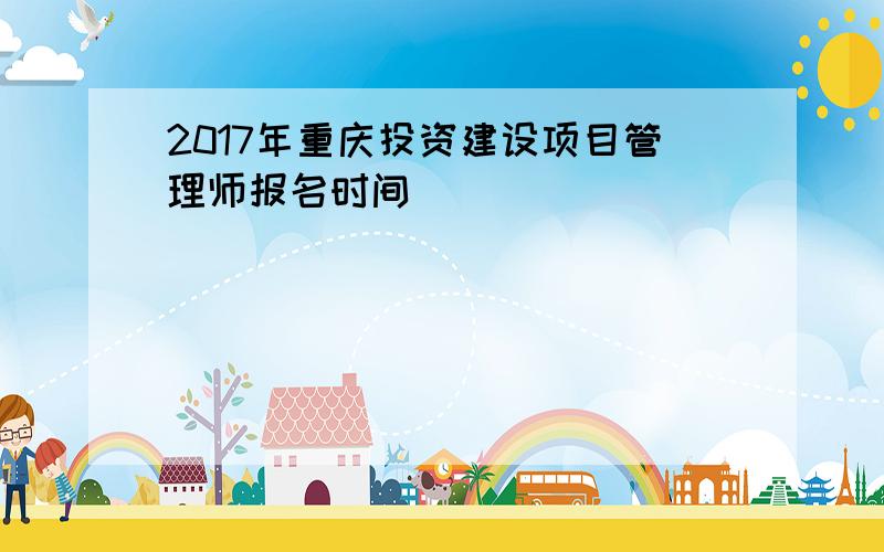 2017年重庆投资建设项目管理师报名时间