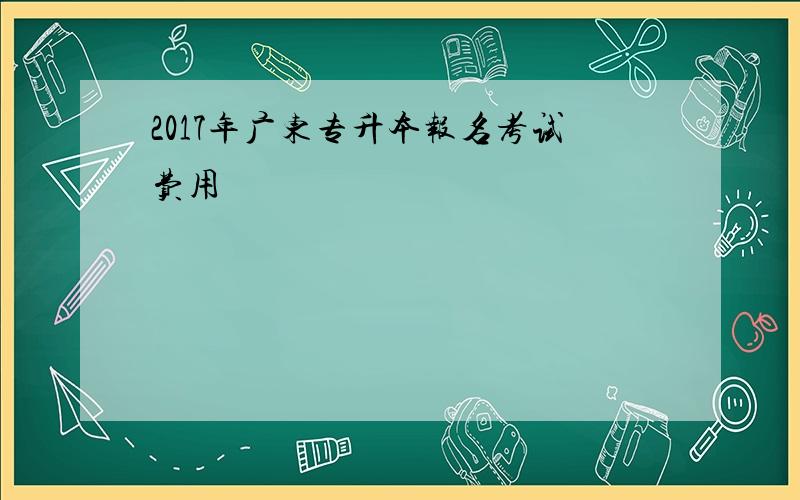 2017年广东专升本报名考试费用