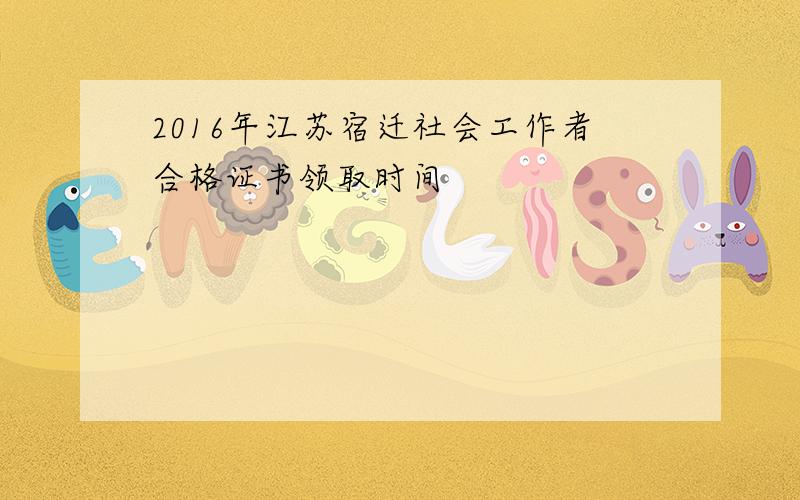 2016年江苏宿迁社会工作者合格证书领取时间