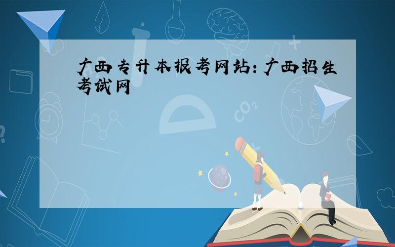 广西专升本报考网站：广西招生考试网