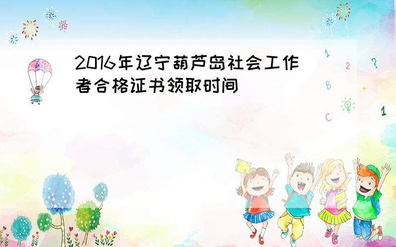 2016年辽宁葫芦岛社会工作者合格证书领取时间