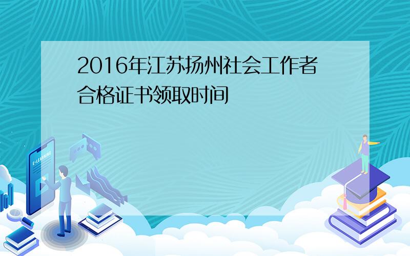 2016年江苏扬州社会工作者合格证书领取时间