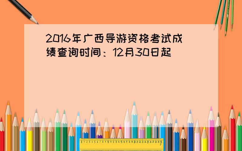 2016年广西导游资格考试成绩查询时间：12月30日起
