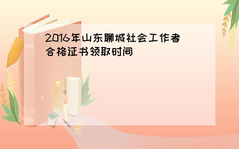 2016年山东聊城社会工作者合格证书领取时间