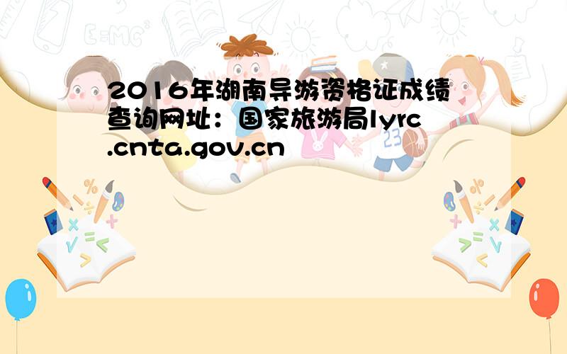 2016年湖南导游资格证成绩查询网址：国家旅游局lyrc.cnta.gov.cn