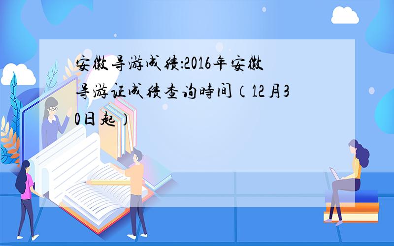 安徽导游成绩：2016年安徽导游证成绩查询时间（12月30日起）