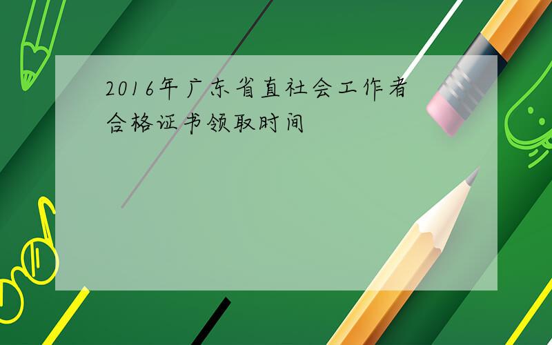 2016年广东省直社会工作者合格证书领取时间