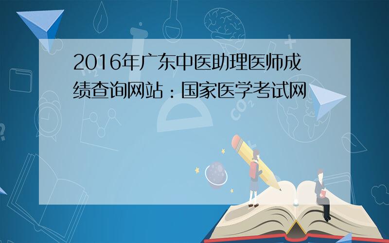 2016年广东中医助理医师成绩查询网站：国家医学考试网