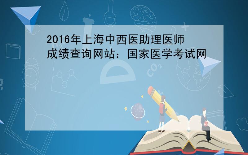 2016年上海中西医助理医师成绩查询网站：国家医学考试网