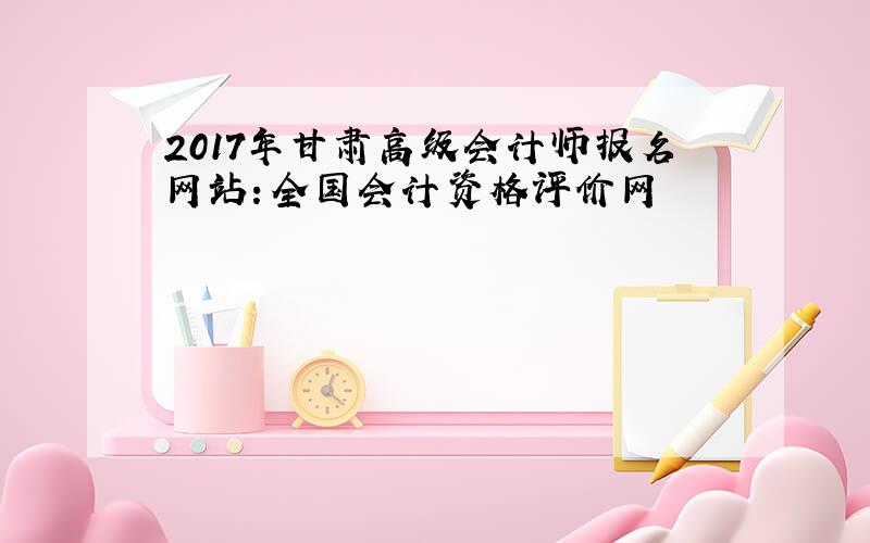 2017年甘肃高级会计师报名网站：全国会计资格评价网