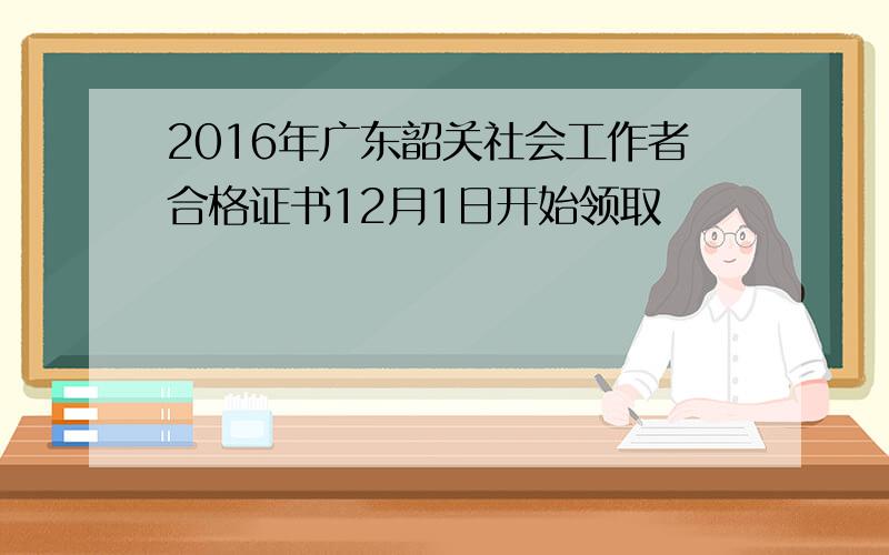 2016年广东韶关社会工作者合格证书12月1日开始领取