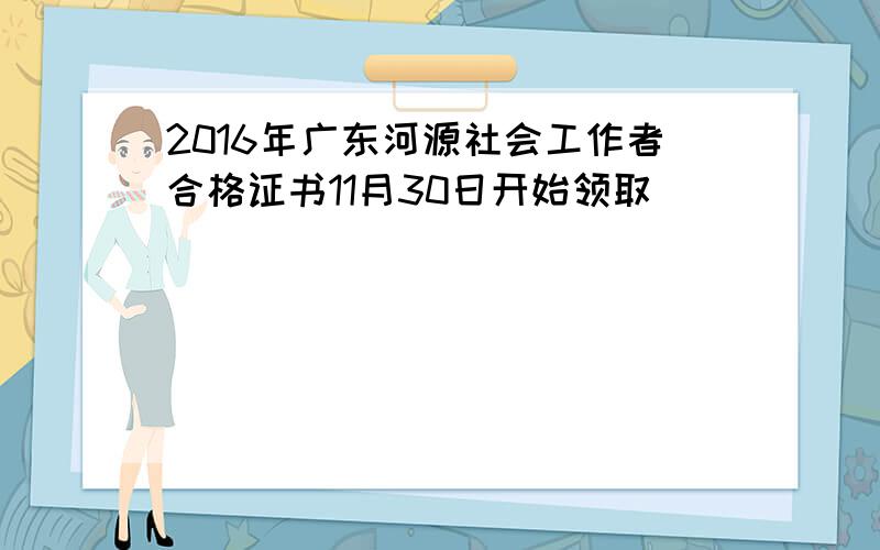 2016年广东河源社会工作者合格证书11月30日开始领取