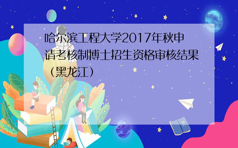 哈尔滨工程大学2017年秋申请考核制博士招生资格审核结果（黑龙江）