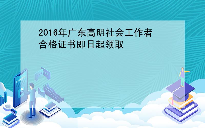2016年广东高明社会工作者合格证书即日起领取