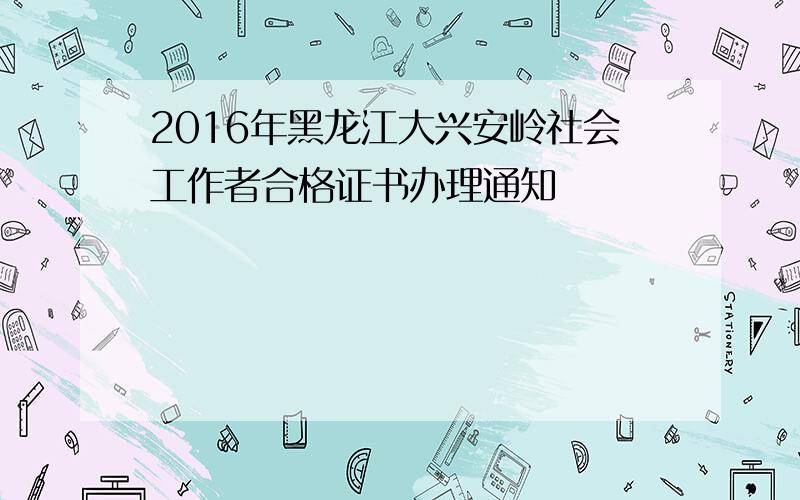 2016年黑龙江大兴安岭社会工作者合格证书办理通知