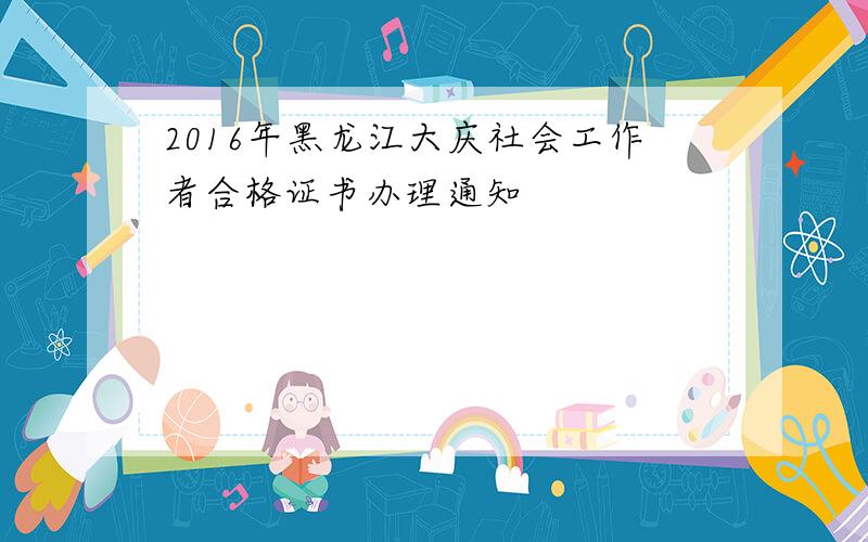 2016年黑龙江大庆社会工作者合格证书办理通知