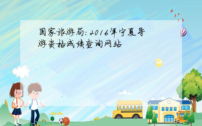 国家旅游局：2016年宁夏导游资格成绩查询网站