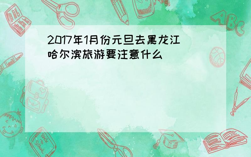 2017年1月份元旦去黑龙江哈尔滨旅游要注意什么