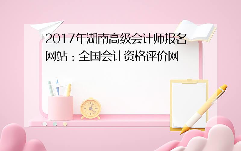 2017年湖南高级会计师报名网站：全国会计资格评价网