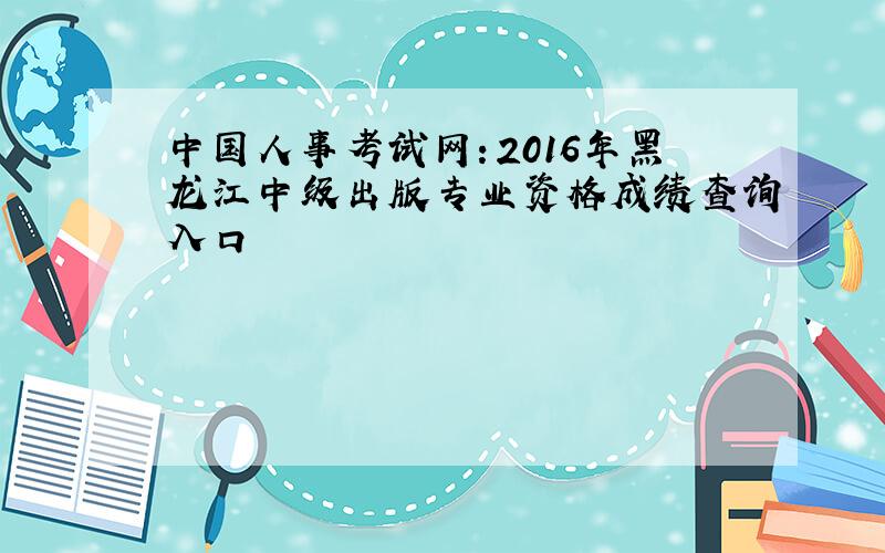 中国人事考试网：2016年黑龙江中级出版专业资格成绩查询入口