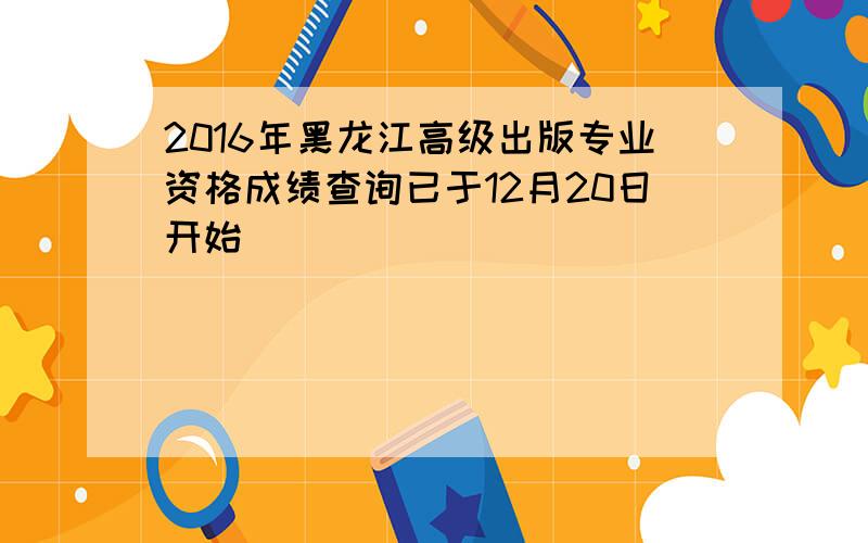 2016年黑龙江高级出版专业资格成绩查询已于12月20日开始