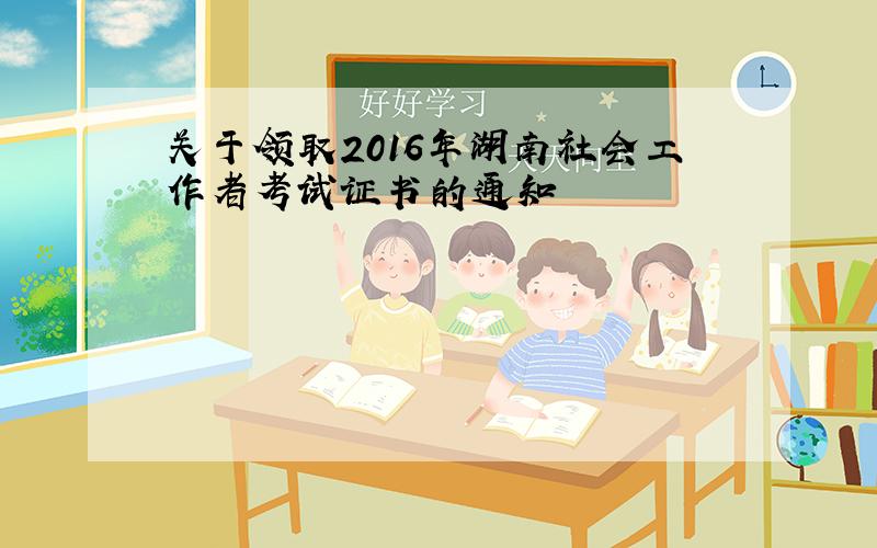关于领取2016年湖南社会工作者考试证书的通知